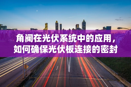 角阀在光伏系统中的应用，如何确保光伏板连接的密封性与安全性？