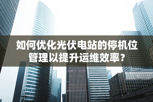 如何优化光伏电站的停机位管理以提升运维效率？