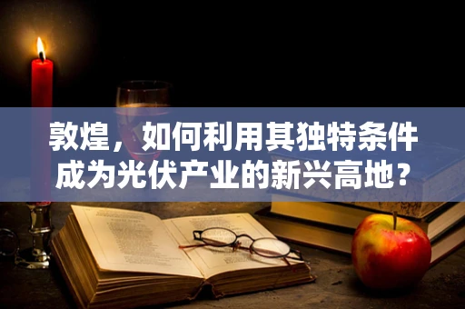 敦煌，如何利用其独特条件成为光伏产业的新兴高地？