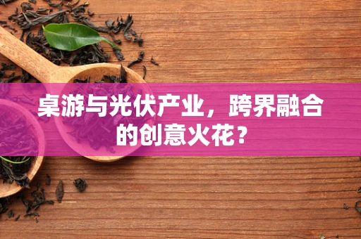 桌游与光伏产业，跨界融合的创意火花？