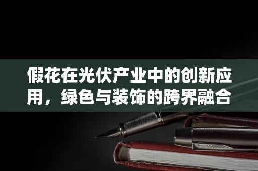 假花在光伏产业中的创新应用，绿色与装饰的跨界融合？