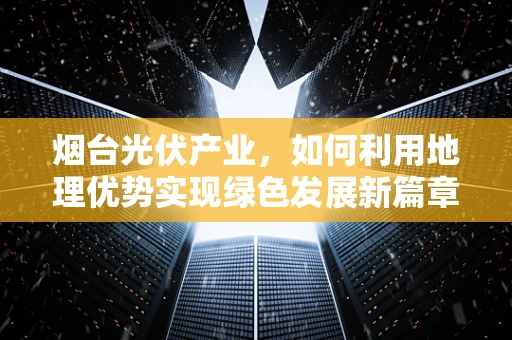 烟台光伏产业，如何利用地理优势实现绿色发展新篇章？