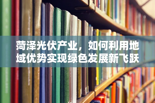 菏泽光伏产业，如何利用地域优势实现绿色发展新飞跃？