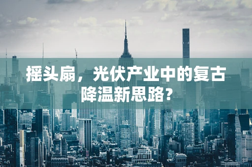 摇头扇，光伏产业中的复古降温新思路？