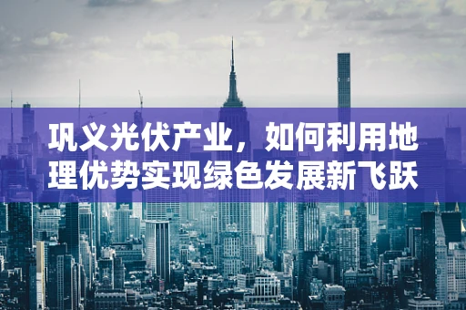 巩义光伏产业，如何利用地理优势实现绿色发展新飞跃？