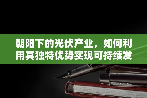 朝阳下的光伏产业，如何利用其独特优势实现可持续发展？