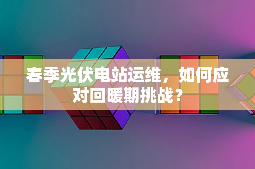 春季光伏电站运维，如何应对回暖期挑战？