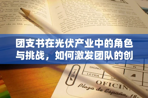 团支书在光伏产业中的角色与挑战，如何激发团队的创新与凝聚力？