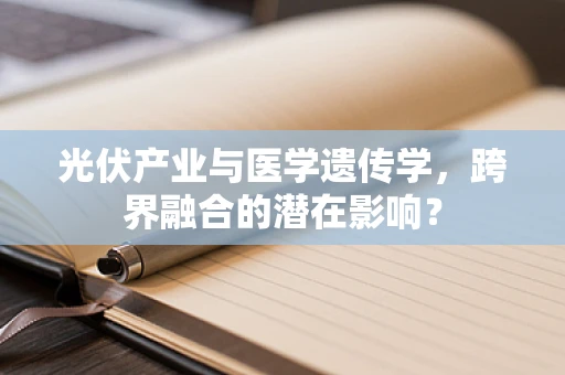 光伏产业与医学遗传学，跨界融合的潜在影响？