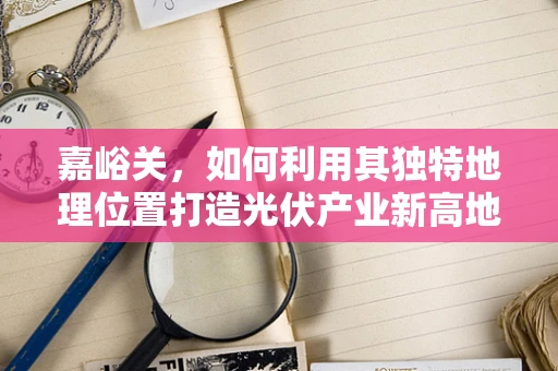 嘉峪关，如何利用其独特地理位置打造光伏产业新高地？