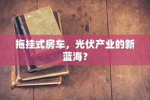 拖挂式房车，光伏产业的新蓝海？