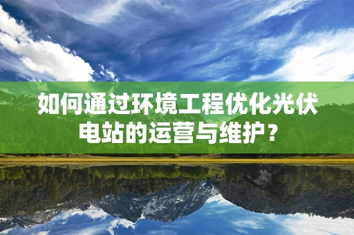 如何通过环境工程优化光伏电站的运营与维护？