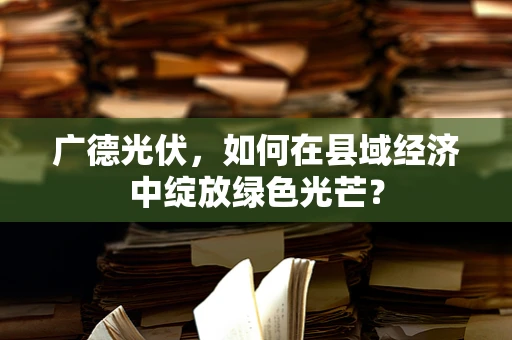 广德光伏，如何在县域经济中绽放绿色光芒？