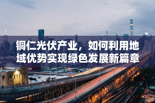 铜仁光伏产业，如何利用地域优势实现绿色发展新篇章？