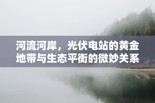 河流河岸，光伏电站的黄金地带与生态平衡的微妙关系