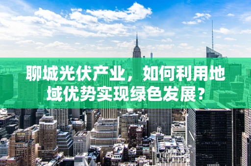 聊城光伏产业，如何利用地域优势实现绿色发展？