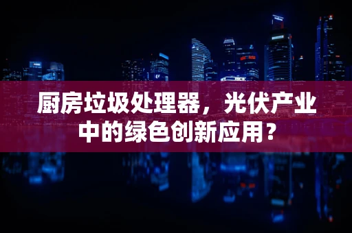 厨房垃圾处理器，光伏产业中的绿色创新应用？