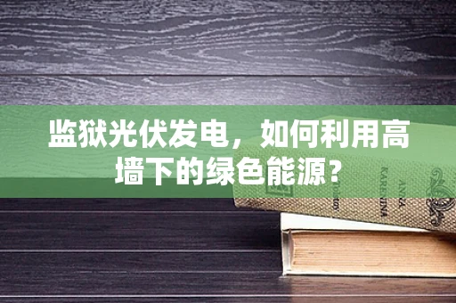 监狱光伏发电，如何利用高墙下的绿色能源？