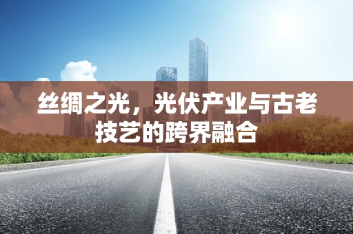 丝绸之光，光伏产业与古老技艺的跨界融合