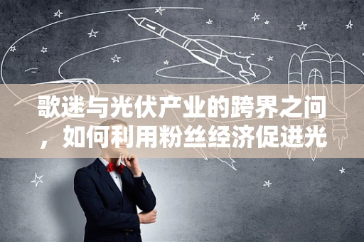 歌迷与光伏产业的跨界之问，如何利用粉丝经济促进光伏产品创新与推广？