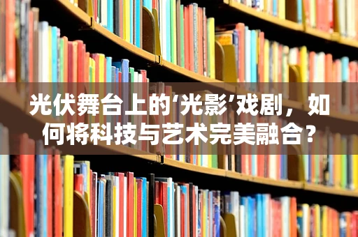 光伏舞台上的‘光影’戏剧，如何将科技与艺术完美融合？