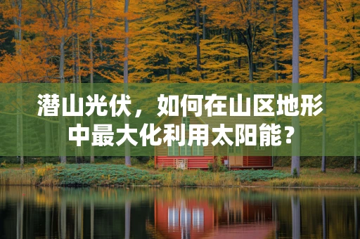 潜山光伏，如何在山区地形中最大化利用太阳能？