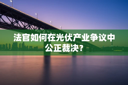 法官如何在光伏产业争议中公正裁决？