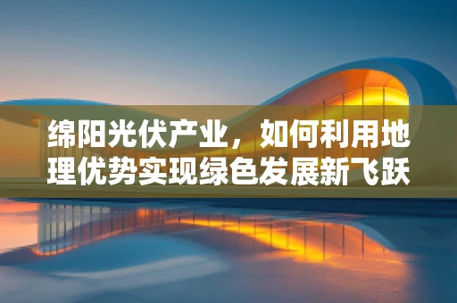 绵阳光伏产业，如何利用地理优势实现绿色发展新飞跃？