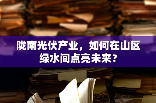 陇南光伏产业，如何在山区绿水间点亮未来？