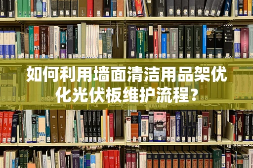 如何利用墙面清洁用品架优化光伏板维护流程？