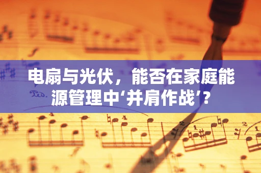 电扇与光伏，能否在家庭能源管理中‘并肩作战’？