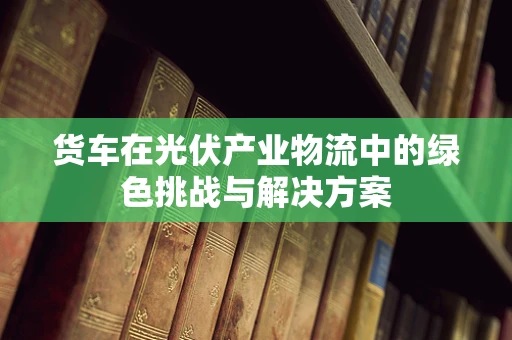 货车在光伏产业物流中的绿色挑战与解决方案