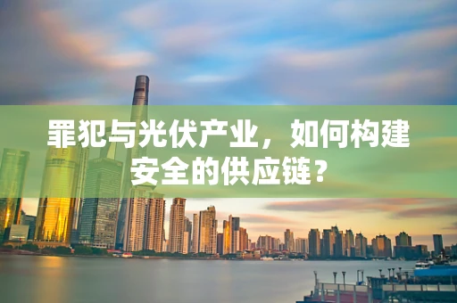 罪犯与光伏产业，如何构建安全的供应链？