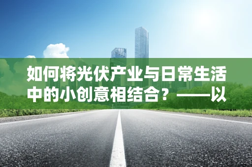 如何将光伏产业与日常生活中的小创意相结合？——以首饰收纳盒为例