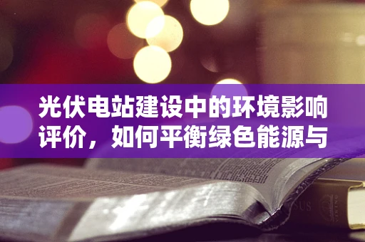 光伏电站建设中的环境影响评价，如何平衡绿色能源与生态保护？