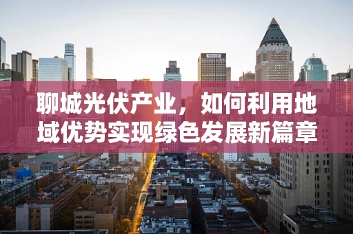 聊城光伏产业，如何利用地域优势实现绿色发展新篇章？