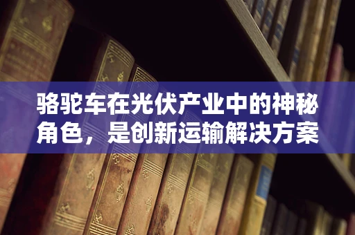 骆驼车在光伏产业中的神秘角色，是创新运输解决方案还是过时之谈？