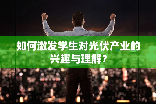 如何激发学生对光伏产业的兴趣与理解？