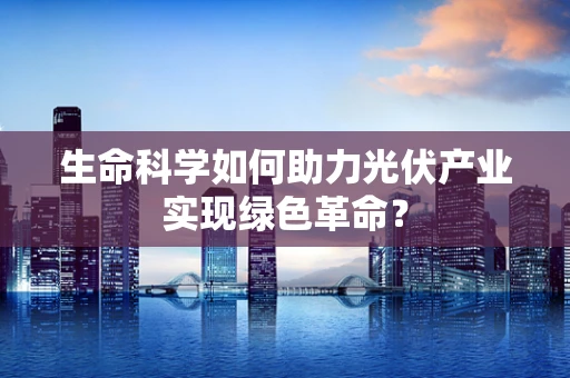 生命科学如何助力光伏产业实现绿色革命？