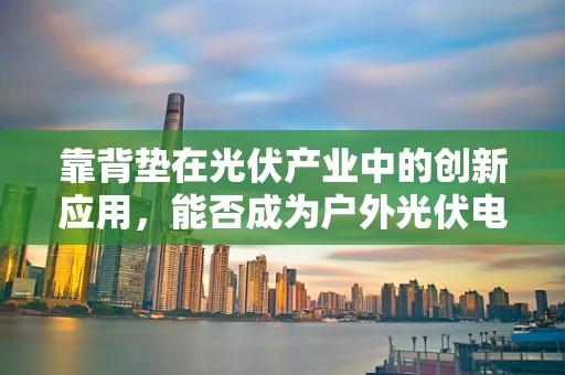 靠背垫在光伏产业中的创新应用，能否成为户外光伏电站的舒适守护者？