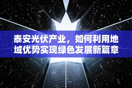 泰安光伏产业，如何利用地域优势实现绿色发展新篇章？