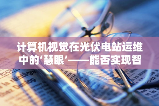 计算机视觉在光伏电站运维中的‘慧眼’——能否实现智能故障诊断？