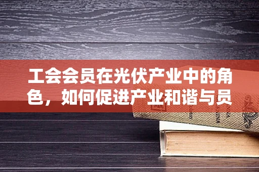 工会会员在光伏产业中的角色，如何促进产业和谐与员工福祉？