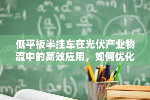 低平板半挂车在光伏产业物流中的高效应用，如何优化运输效率？