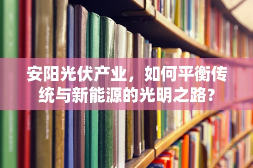 安阳光伏产业，如何平衡传统与新能源的光明之路？