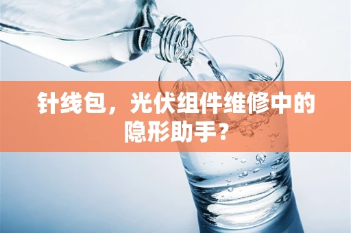 针线包，光伏组件维修中的隐形助手？