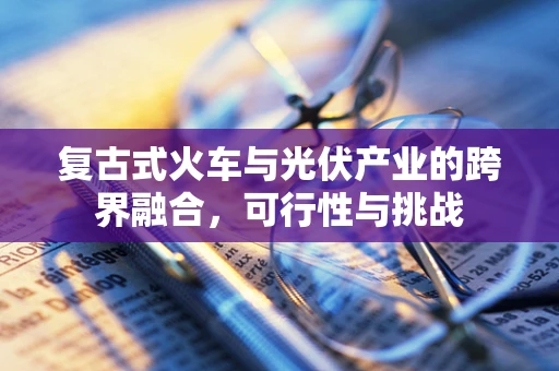 复古式火车与光伏产业的跨界融合，可行性与挑战