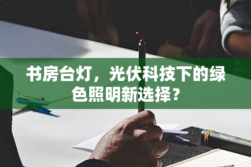 书房台灯，光伏科技下的绿色照明新选择？