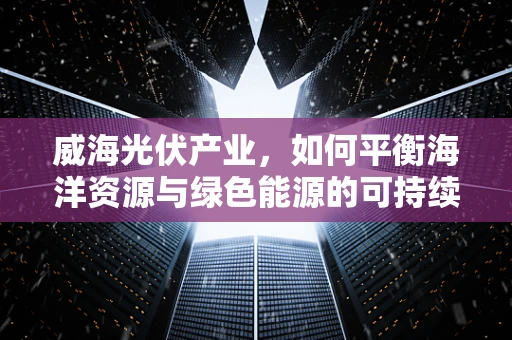 威海光伏产业，如何平衡海洋资源与绿色能源的可持续发展？