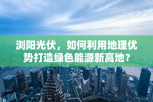 浏阳光伏，如何利用地理优势打造绿色能源新高地？